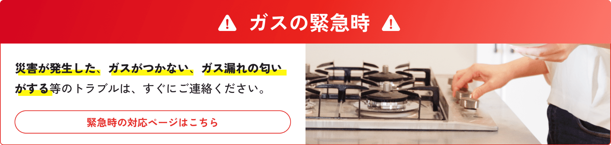 ガスの緊急時 災害が発生した、ガスがつかない、ガス漏れの匂いがする等のトラブルは、すぐにご連絡ください。 緊急時の対応ページはこちら